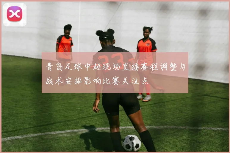 青岛足球中超现场直播赛程调整与战术安排影响比赛关注点