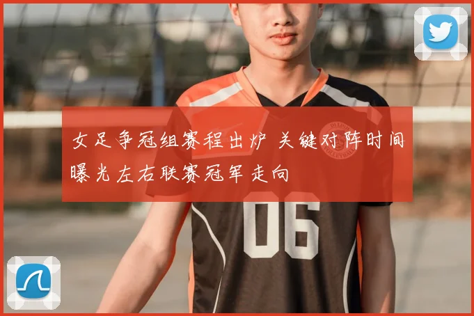 女足争冠组赛程出炉 关键对阵时间曝光左右联赛冠军走向