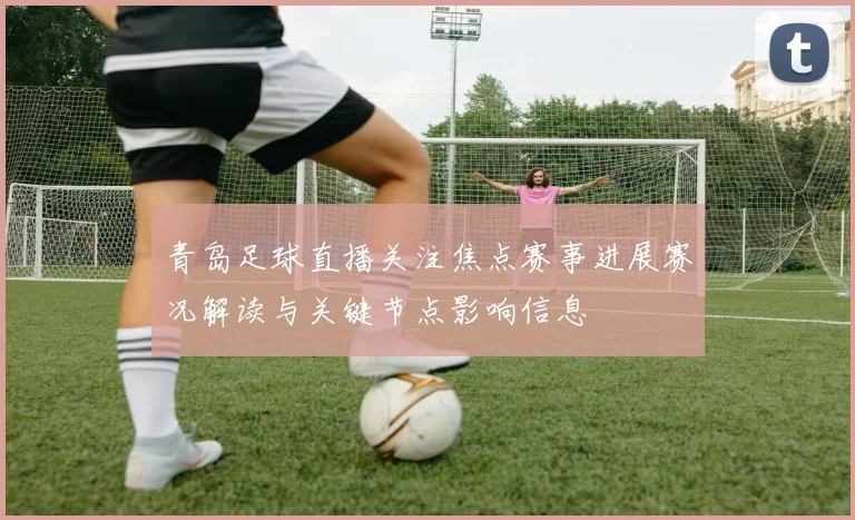 青岛足球直播关注焦点赛事进展赛况解读与关键节点影响信息