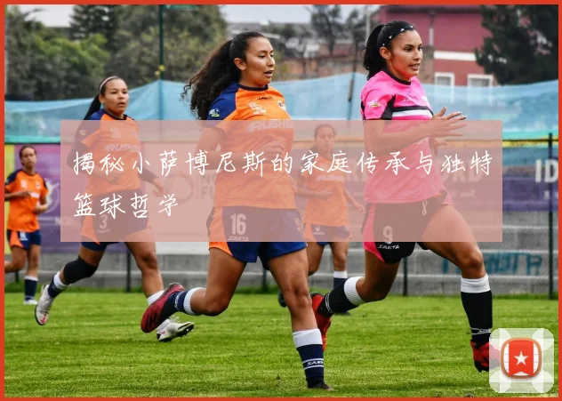 揭秘小萨博尼斯的家庭传承与独特篮球哲学