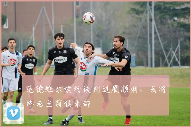 范德维尔续约谈判进展顺利，或将终老当前俱乐部