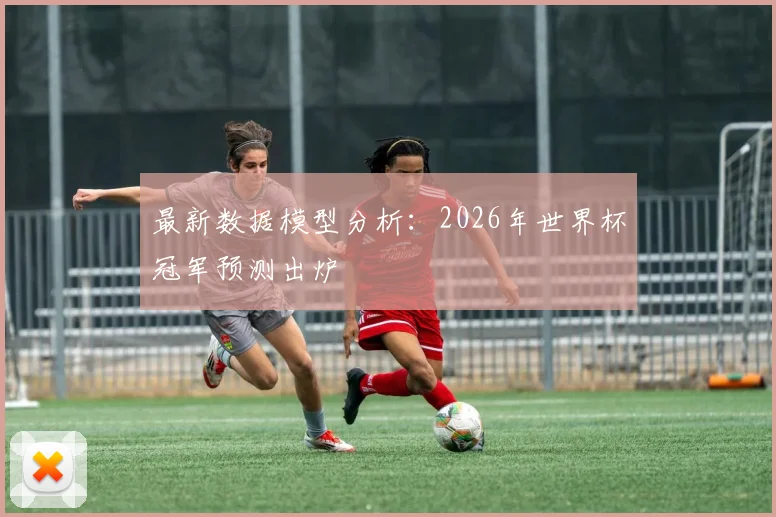 最新数据模型分析：2026年世界杯冠军预测出炉