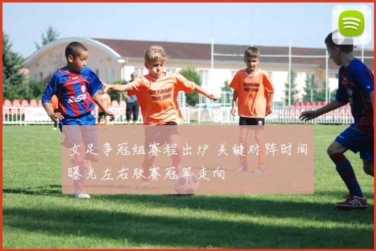 女足争冠组赛程出炉 关键对阵时间曝光左右联赛冠军走向