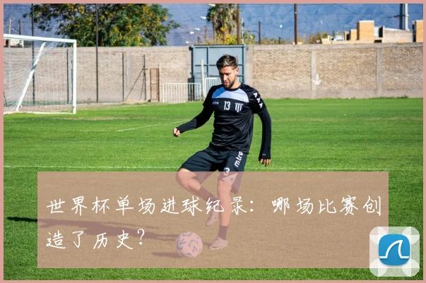 世界杯单场进球纪录：哪场比赛创造了历史？