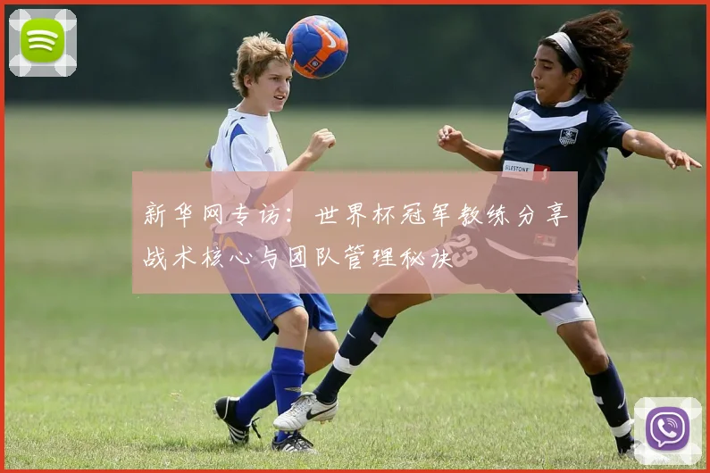 新华网专访:世界杯冠军教练分享战术核心与团队管理秘诀