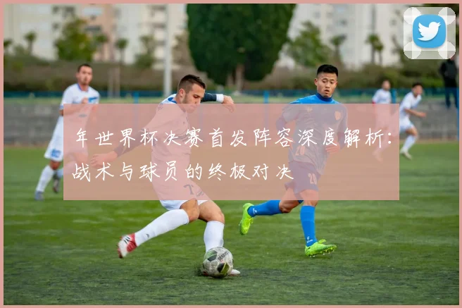 年世界杯决赛首发阵容深度解析：战术与球员的终极对决
