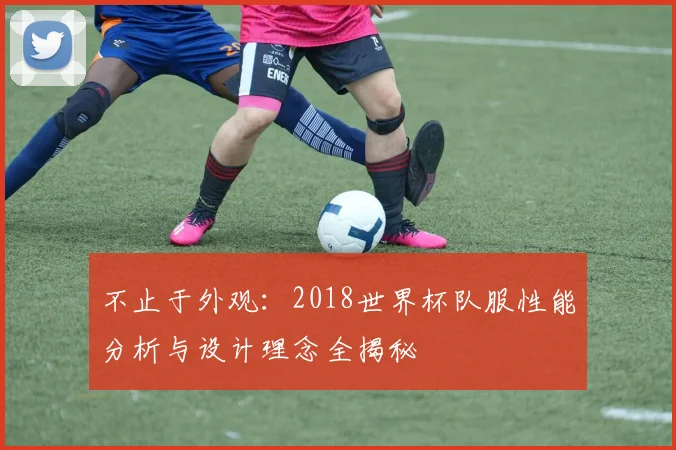 不止于外观：2018世界杯队服性能分析与设计理念全揭秘