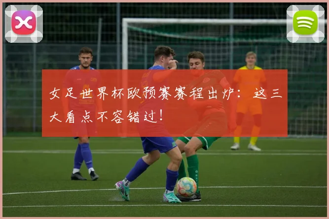 女足世界杯欧预赛赛程出炉:这三大看点不容错过!