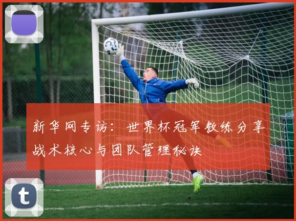 新华网专访：世界杯冠军教练分享战术核心与团队管理秘诀