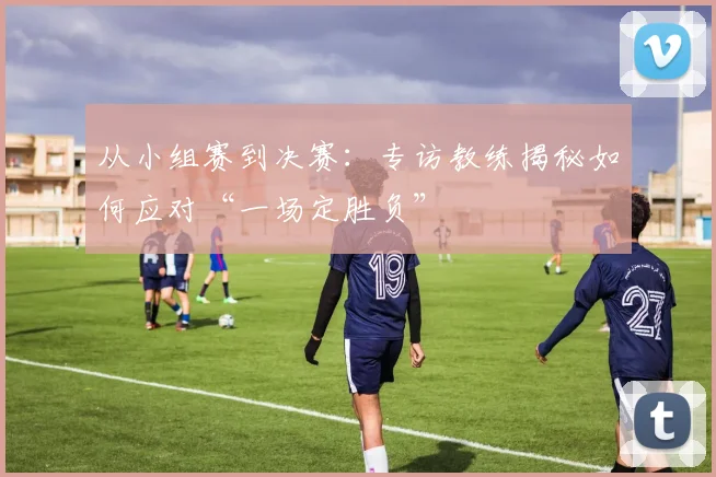 从小组赛到决赛：专访教练揭秘如何应对“一场定胜负”