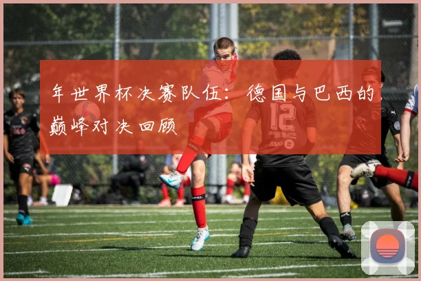 年世界杯决赛队伍：德国与巴西的巅峰对决回顾