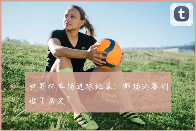 世界杯单场进球纪录：哪场比赛创造了历史？