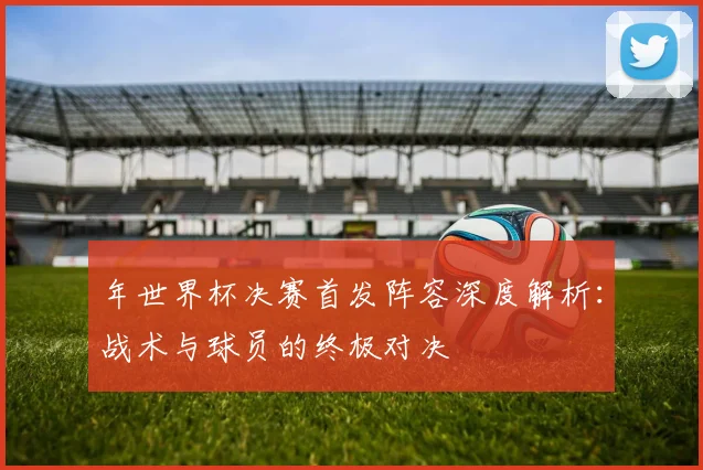 年世界杯决赛首发阵容深度解析：战术与球员的终极对决