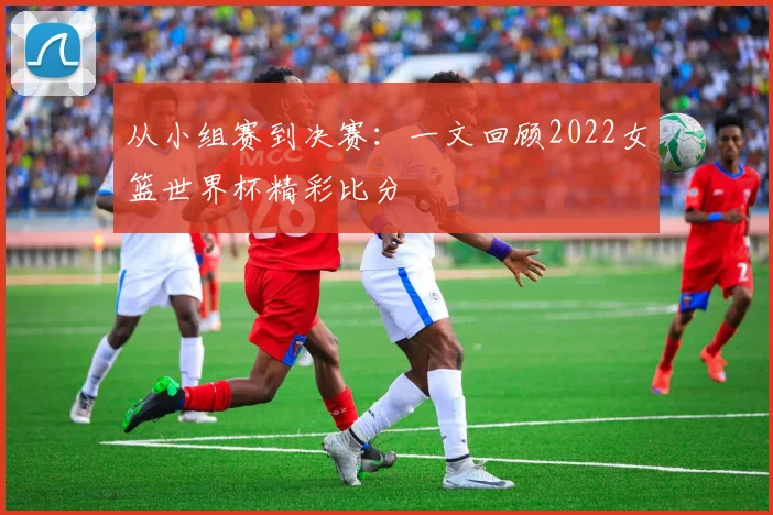 从小组赛到决赛：一文回顾2022女篮世界杯精彩比分