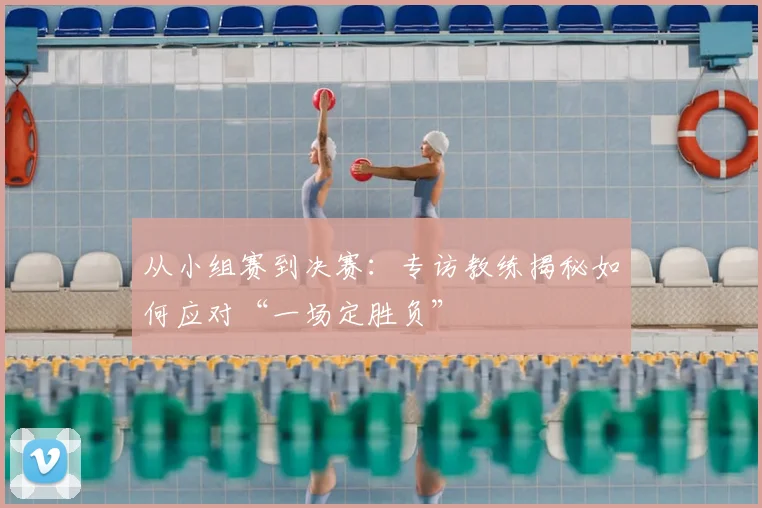从小组赛到决赛：专访教练揭秘如何应对“一场定胜负”