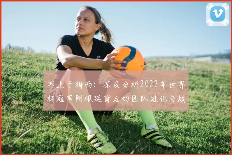 不止于梅西：深度分析2022年世界杯冠军阿根廷背后的团队进化与战略布局