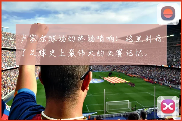 卢塞尔球场的终场哨响：这里封存了足球史上最伟大的决赛记忆。