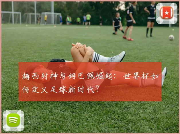 梅西封神与姆巴佩崛起：世界杯如何定义足球新时代？