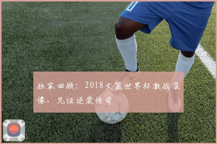 独家回顾：2018女篮世界杯激战录像，见证逆袭传奇